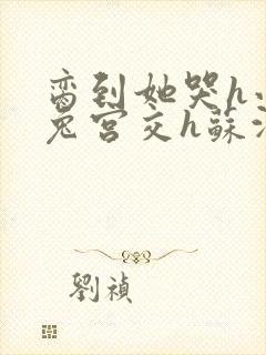 脔到她哭h小白兔宫交h苏沫