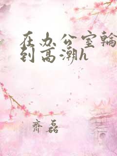 在办公室轮流澡到高潮h