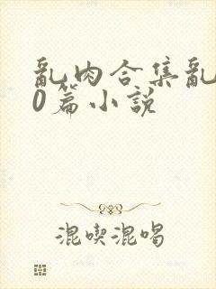 乱肉合集乱500篇小说