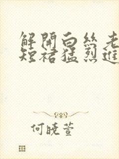 解开白丝老师的短裙猛烈进入