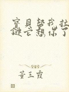 宝贝帮我拉开拉链它想你了视频