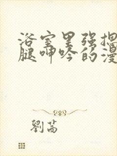 浴室里强摁做开腿呻吟的漫画