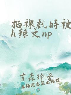 拍裸戏时被c了h辣文np