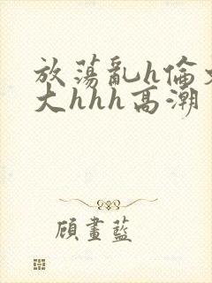 放荡乱h伦文粗大hhh高潮