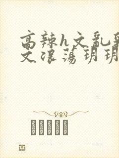 高辣h文乱乳h文浪荡玥玥