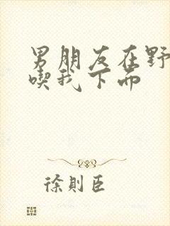 男朋友在野外猛吃我下面