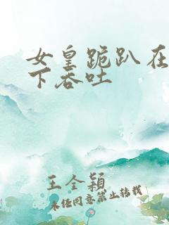 女皇跪趴在龙椅下吞吐