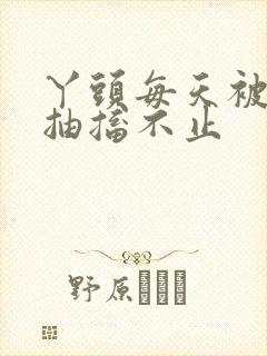 丫头每天被弄的抽搐不止