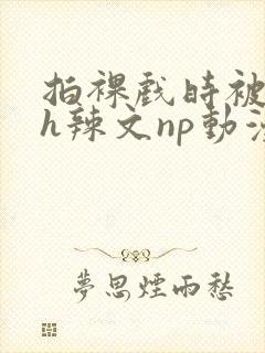 拍裸戏时被c了h辣文np动漫