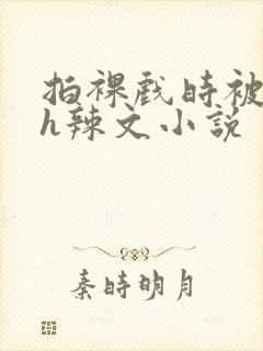 拍裸戏时被c了h辣文小说