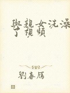 与亲女洗澡时伦了视频