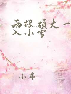 两根硕大一起挤入小雪