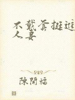 不戴套挺进朋友人妻