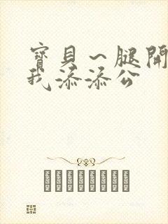 宝贝～腿开大点我添添公