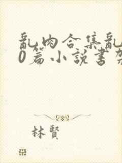 乱肉合集乱500篇小说书架下载TXT