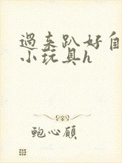 过来趴好自己选小玩具h