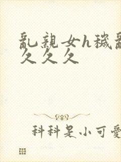 乱亲女h秽乱长久久久