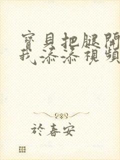 宝贝把腿开大让我添添视频