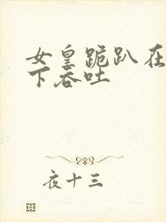 女皇跪趴在龙椅下吞吐