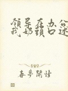 领导在办公室含我奶头口述