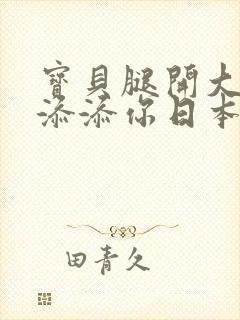 宝贝腿开大点我添添你日本