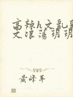 高辣h文乱乳h文浪荡玥玥