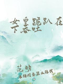 女皇跪趴在龙椅下吞吐