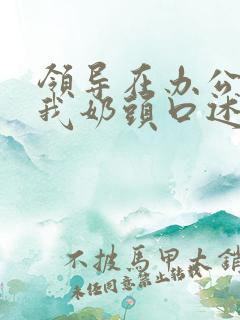 领导在办公室含我奶头口述