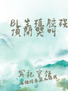 BL生殖腔强制顶开哭叫
