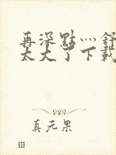 再深点灬舒服灬太大了下载