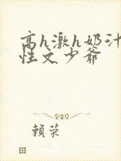 高h激h奶汁双性文少爷