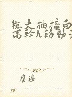 粗大抽搐白浊h高干h的动漫