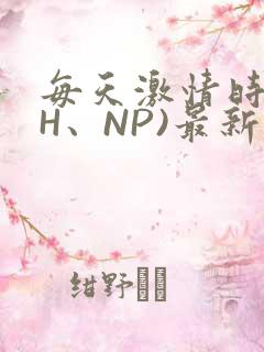 每天激情时(高H、NP)最新章节