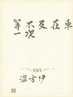 等不及在车里做一次