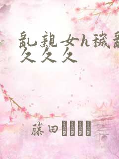 乱亲女h秽乱长久久久