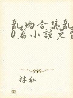 乱肉合集乱500篇小说免费下载