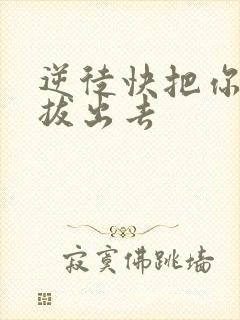 逆徒快把你东西拔出去