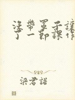 没带罩子让他C了一节课作文知乎