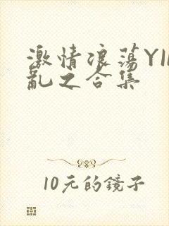 激情浪荡YIN乱之合集