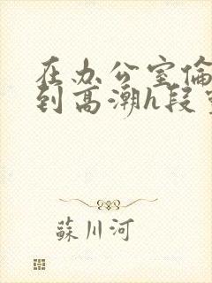 在办公室伦流澡到高潮h段灵兮