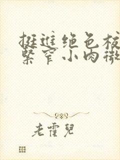 挺进绝色校花的紧窄小肉微博