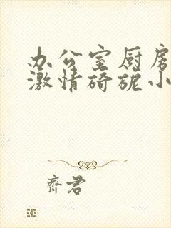 办公室厨房呻吟激情旖旎小说