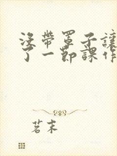 没带罩子让他C了一节课作文知乎