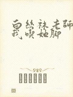 白丝袜老师奖励我吃她脚