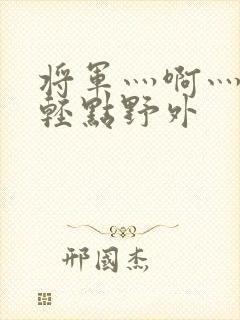 将军灬啊灬啊灬轻点野外
