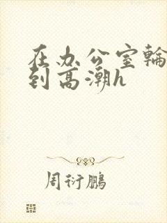 在办公室轮流澡到高潮h