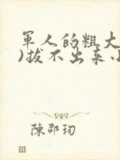 军人的粗大(h)拔不出来小说