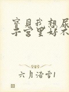 宝贝我想尿在你子宫里好不好