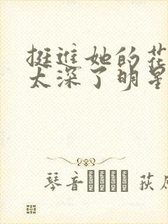 挺进她的花苞啊太深了明星小说