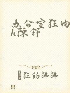 办公室狂肉校花h陈舒